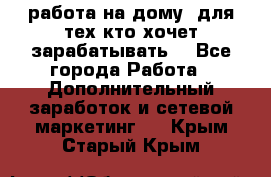 работа на дому  для тех кто хочет зарабатывать. - Все города Работа » Дополнительный заработок и сетевой маркетинг   . Крым,Старый Крым